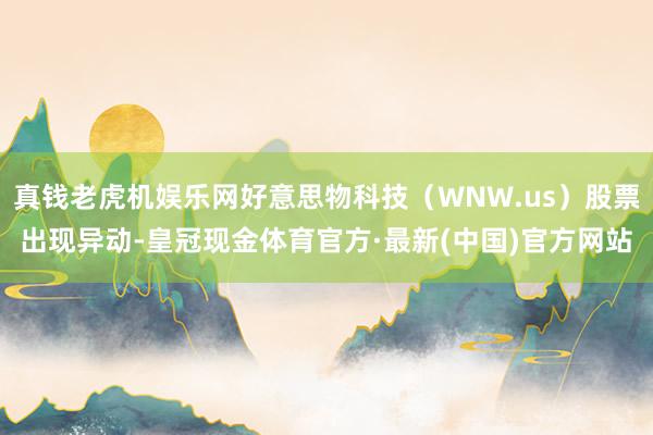 真钱老虎机娱乐网好意思物科技（WNW.us）股票出现异动-皇冠现金体育官方·最新(中国)官方网站