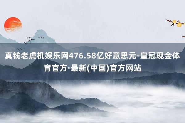 真钱老虎机娱乐网476.58亿好意思元-皇冠现金体育官方·最新(中国)官方网站