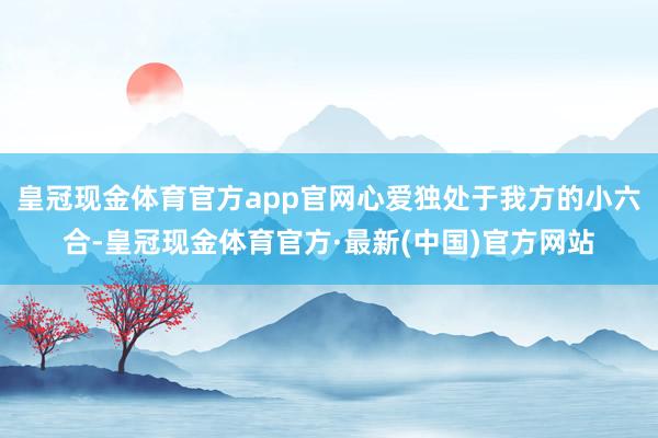 皇冠现金体育官方app官网心爱独处于我方的小六合-皇冠现金体育官方·最新(中国)官方网站