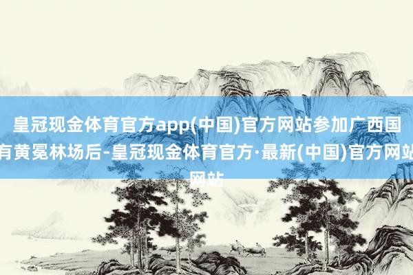 皇冠现金体育官方app(中国)官方网站参加广西国有黄冕林场后-皇冠现金体育官方·最新(中国)官方网站