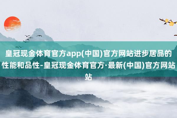 皇冠现金体育官方app(中国)官方网站进步居品的性能和品性-皇冠现金体育官方·最新(中国)官方网站