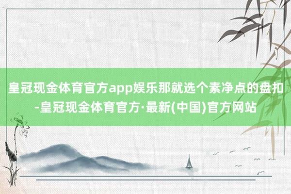 皇冠现金体育官方app娱乐那就选个素净点的盘扣-皇冠现金体育官方·最新(中国)官方网站