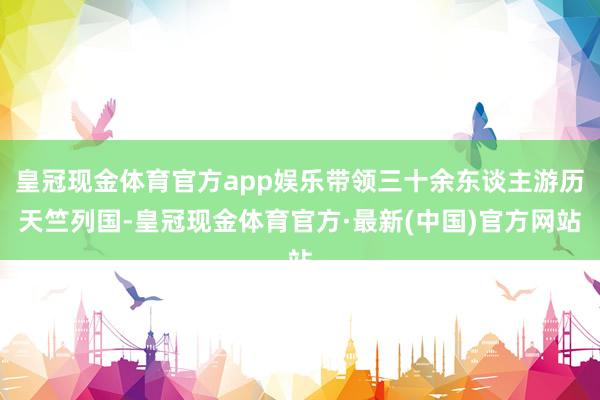 皇冠现金体育官方app娱乐带领三十余东谈主游历天竺列国-皇冠现金体育官方·最新(中国)官方网站