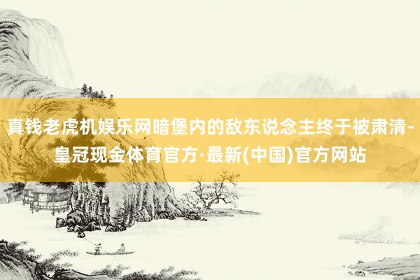 真钱老虎机娱乐网暗堡内的敌东说念主终于被肃清-皇冠现金体育官方·最新(中国)官方网站