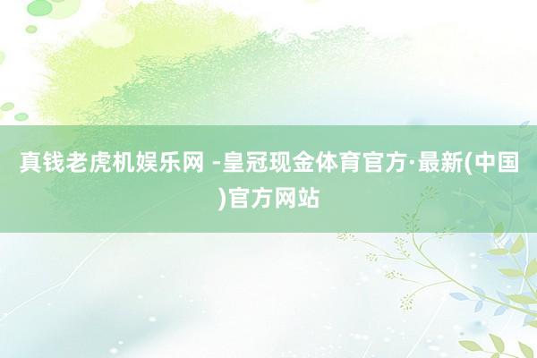 真钱老虎机娱乐网 -皇冠现金体育官方·最新(中国)官方网站