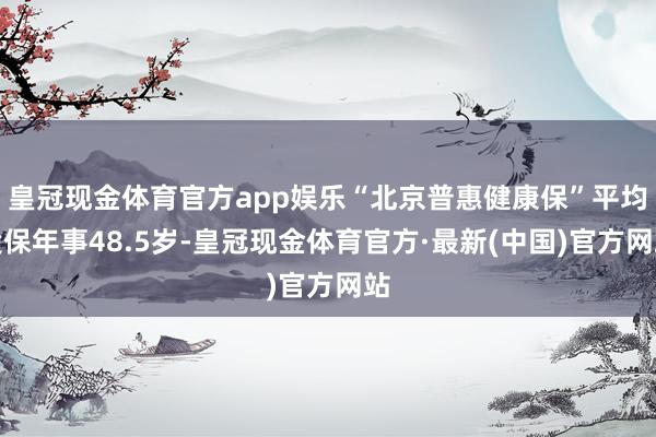 皇冠现金体育官方app娱乐“北京普惠健康保”平均投保年事48.5岁-皇冠现金体育官方·最新(中国)官方网站