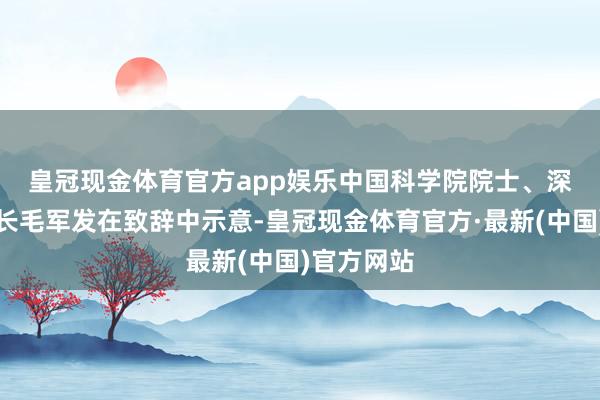 皇冠现金体育官方app娱乐　　中国科学院院士、深圳大学校长毛军发在致辞中示意-皇冠现金体育官方·最新(中国)官方网站