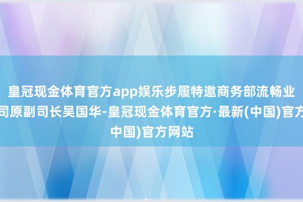 皇冠现金体育官方app娱乐步履特邀商务部流畅业发展司原副司长吴国华-皇冠现金体育官方·最新(中国)官方网站