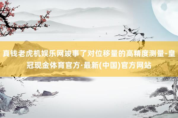 真钱老虎机娱乐网竣事了对位移量的高精度测量-皇冠现金体育官方·最新(中国)官方网站