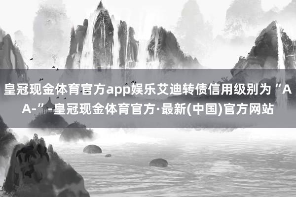 皇冠现金体育官方app娱乐艾迪转债信用级别为“AA-”-皇冠现金体育官方·最新(中国)官方网站