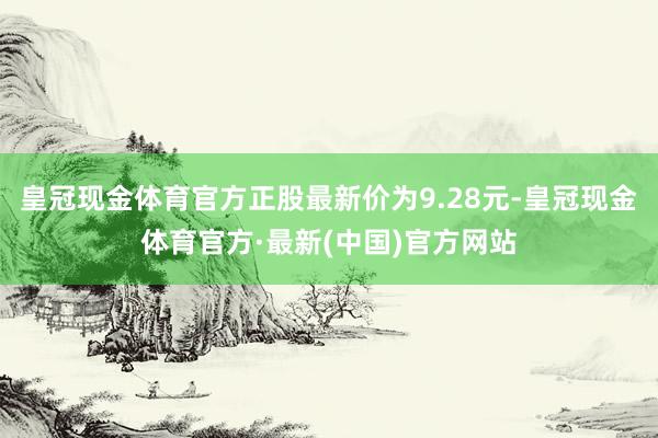 皇冠现金体育官方正股最新价为9.28元-皇冠现金体育官方·最新(中国)官方网站