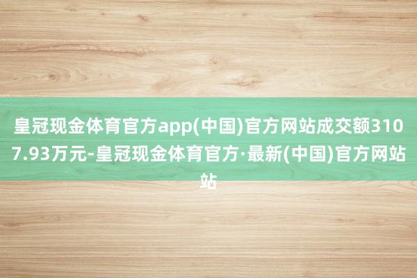 皇冠现金体育官方app(中国)官方网站成交额3107.93万元-皇冠现金体育官方·最新(中国)官方网站