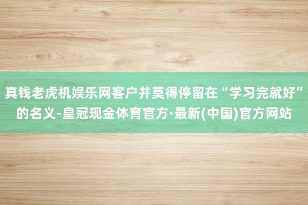 真钱老虎机娱乐网客户并莫得停留在“学习完就好”的名义-皇冠现金体育官方·最新(中国)官方网站