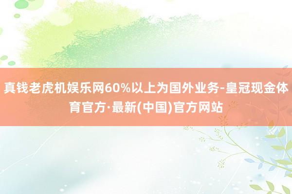 真钱老虎机娱乐网60%以上为国外业务-皇冠现金体育官方·最新(中国)官方网站