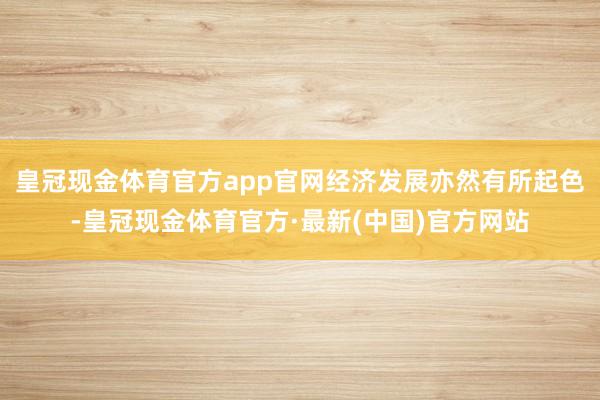 皇冠现金体育官方app官网经济发展亦然有所起色-皇冠现金体育官方·最新(中国)官方网站