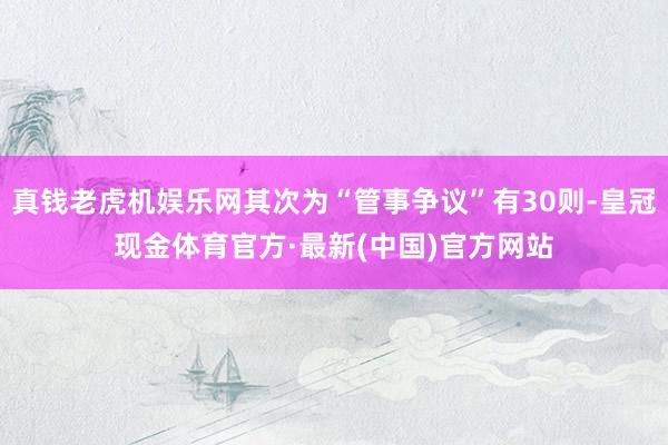 真钱老虎机娱乐网其次为“管事争议”有30则-皇冠现金体育官方·最新(中国)官方网站