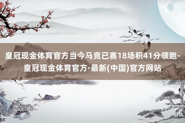 皇冠现金体育官方当今马竞已赛18场积41分领跑-皇冠现金体育官方·最新(中国)官方网站