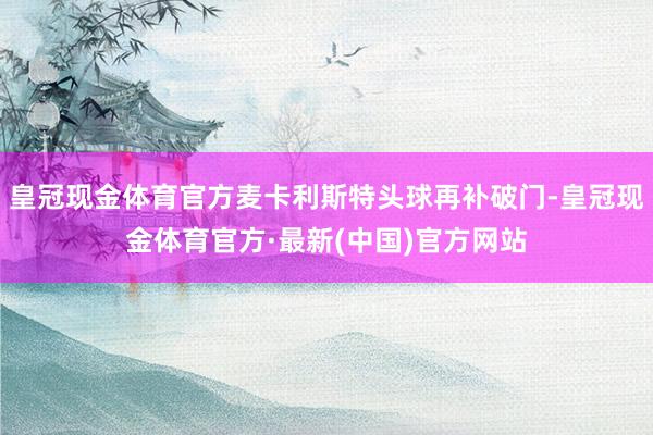 皇冠现金体育官方麦卡利斯特头球再补破门-皇冠现金体育官方·最新(中国)官方网站