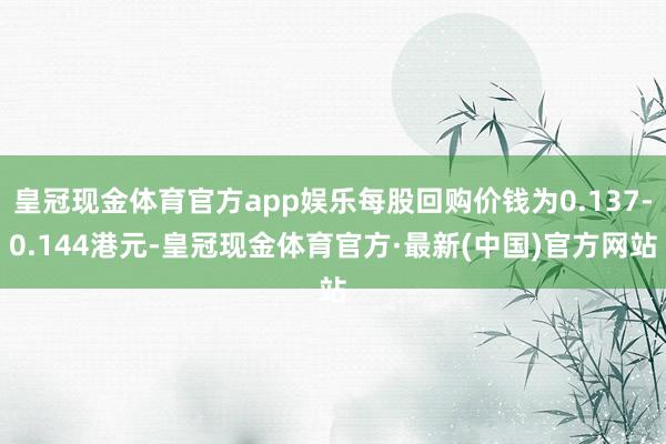 皇冠现金体育官方app娱乐每股回购价钱为0.137-0.144港元-皇冠现金体育官方·最新(中国)官方网站