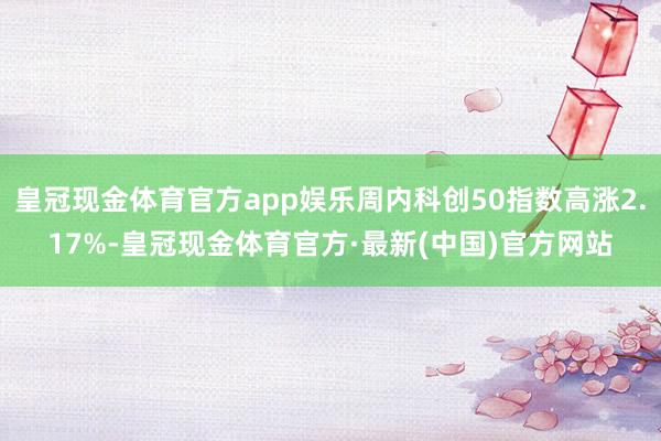 皇冠现金体育官方app娱乐周内科创50指数高涨2.17%-皇冠现金体育官方·最新(中国)官方网站