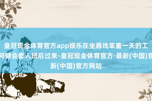 皇冠现金体育官方app娱乐在坐蓐线笨重一天的工东谈主阿健会鄙人班后过来-皇冠现金体育官方·最新(中国)官方网站