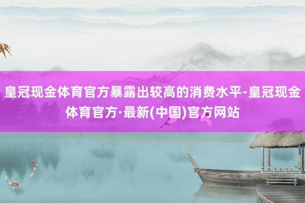 皇冠现金体育官方暴露出较高的消费水平-皇冠现金体育官方·最新(中国)官方网站