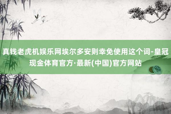 真钱老虎机娱乐网埃尔多安则幸免使用这个词-皇冠现金体育官方·最新(中国)官方网站