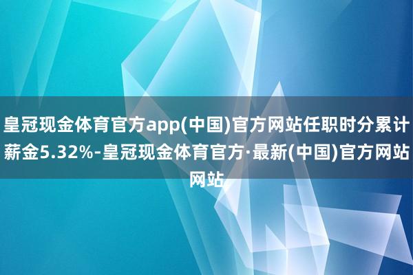 皇冠现金体育官方app(中国)官方网站任职时分累计薪金5.32%-皇冠现金体育官方·最新(中国)官方网站