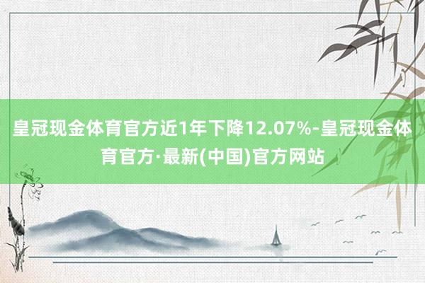 皇冠现金体育官方近1年下降12.07%-皇冠现金体育官方·最新(中国)官方网站