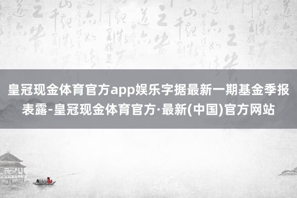 皇冠现金体育官方app娱乐字据最新一期基金季报表露-皇冠现金体育官方·最新(中国)官方网站