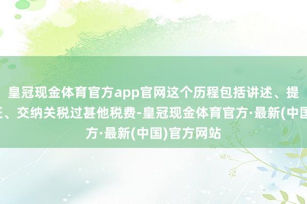 皇冠现金体育官方app官网这个历程包括讲述、提供必要单证、交纳关税过甚他税费-皇冠现金体育官方·最新(中国)官方网站