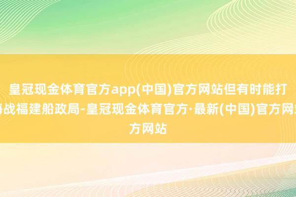 皇冠现金体育官方app(中国)官方网站但有时能打海战福建船政局-皇冠现金体育官方·最新(中国)官方网站