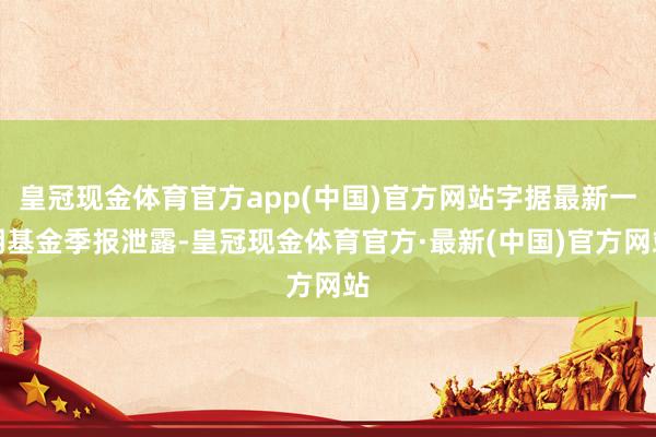 皇冠现金体育官方app(中国)官方网站字据最新一期基金季报泄露-皇冠现金体育官方·最新(中国)官方网站