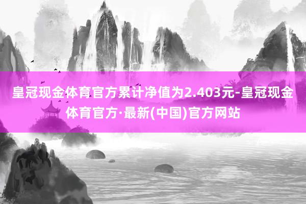 皇冠现金体育官方累计净值为2.403元-皇冠现金体育官方·最新(中国)官方网站