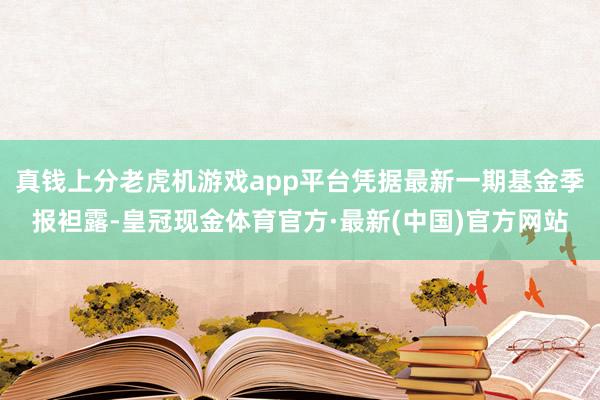 真钱上分老虎机游戏app平台凭据最新一期基金季报袒露-皇冠现金体育官方·最新(中国)官方网站