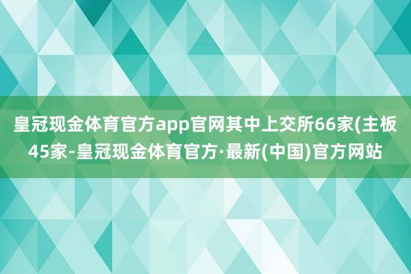 皇冠现金体育官方app官网其中上交所66家(主板45家-皇冠现金体育官方·最新(中国)官方网站