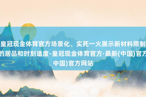 皇冠现金体育官方场景化、实死一火展示新材料限制最新的居品和时刻适度-皇冠现金体育官方·最新(中国)官方网站