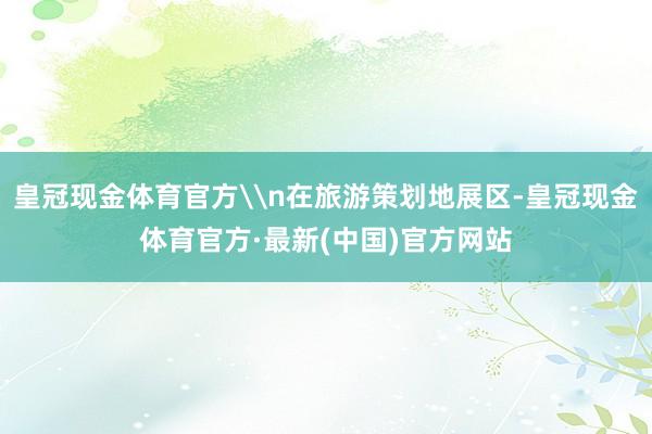 皇冠现金体育官方\n在旅游策划地展区-皇冠现金体育官方·最新(中国)官方网站