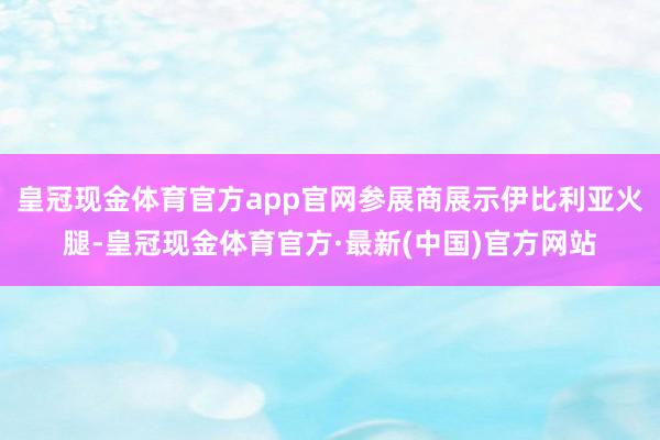 皇冠现金体育官方app官网参展商展示伊比利亚火腿-皇冠现金体育官方·最新(中国)官方网站