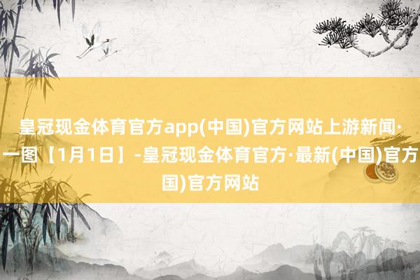 皇冠现金体育官方app(中国)官方网站上游新闻·逐日一图【1月1日】-皇冠现金体育官方·最新(中国)官方网站