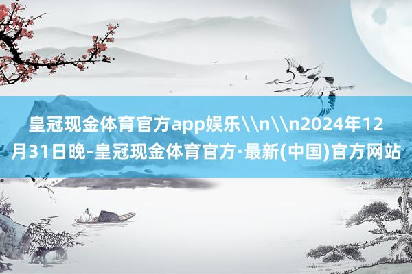 皇冠现金体育官方app娱乐\n\n2024年12月31日晚-皇冠现金体育官方·最新(中国)官方网站