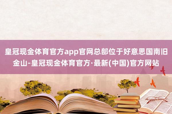 皇冠现金体育官方app官网总部位于好意思国南旧金山-皇冠现金体育官方·最新(中国)官方网站