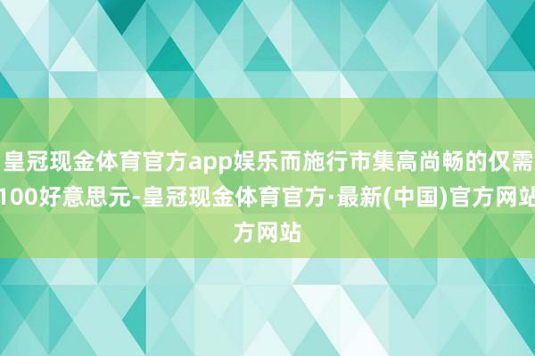 皇冠现金体育官方app娱乐而施行市集高尚畅的仅需100好意思元-皇冠现金体育官方·最新(中国)官方网站