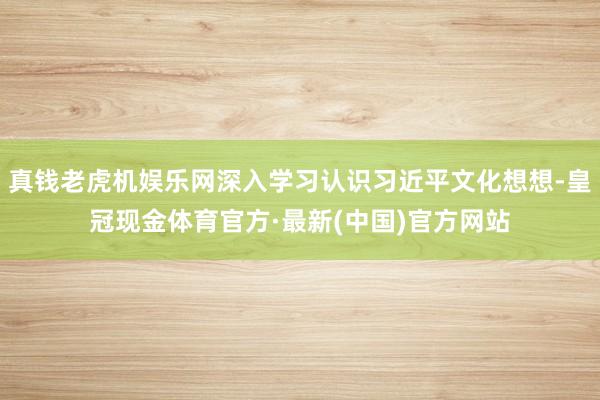 真钱老虎机娱乐网深入学习认识习近平文化想想-皇冠现金体育官方·最新(中国)官方网站