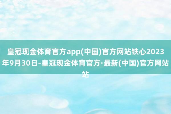 皇冠现金体育官方app(中国)官方网站铁心2023年9月30日-皇冠现金体育官方·最新(中国)官方网站