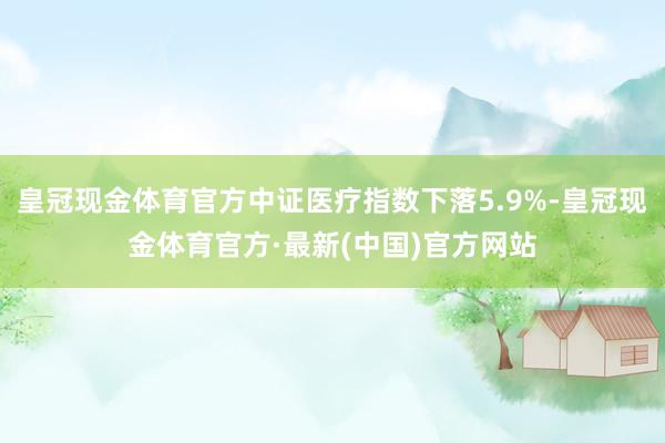 皇冠现金体育官方中证医疗指数下落5.9%-皇冠现金体育官方·最新(中国)官方网站