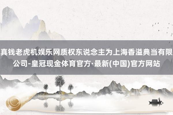 真钱老虎机娱乐网质权东说念主为上海香溢典当有限公司-皇冠现金体育官方·最新(中国)官方网站