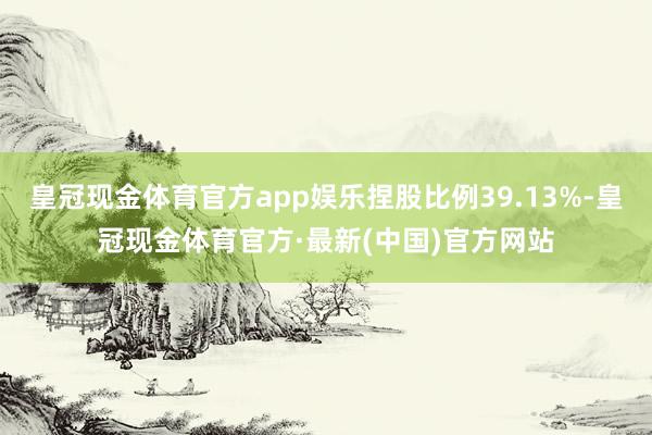 皇冠现金体育官方app娱乐捏股比例39.13%-皇冠现金体育官方·最新(中国)官方网站