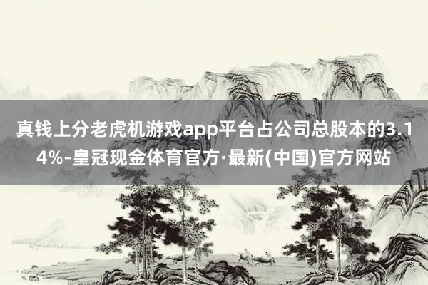 真钱上分老虎机游戏app平台占公司总股本的3.14%-皇冠现金体育官方·最新(中国)官方网站