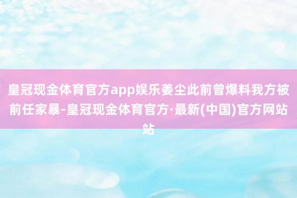 皇冠现金体育官方app娱乐姜尘此前曾爆料我方被前任家暴-皇冠现金体育官方·最新(中国)官方网站